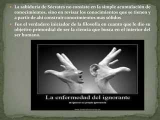  La sabiduría de Sócrates no consiste en la simple acumulación de
  conocimientos, sino en revisar los conocimientos que se tienen y
  a partir de ahí construir conocimientos más sólidos
 Fue el verdadero iniciador de la filosofía en cuanto que le dio su
  objetivo primordial de ser la ciencia que busca en el interior del
  ser humano.
 