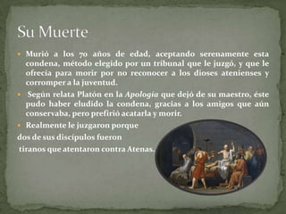  Murió a los 70 años de edad, aceptando serenamente esta
  condena, método elegido por un tribunal que le juzgó, y que le
  ofrecía para morir por no reconocer a los dioses atenienses y
  corromper a la juventud.
 Según relata Platón en la Apología que dejó de su maestro, éste
  pudo haber eludido la condena, gracias a los amigos que aún
  conservaba, pero prefirió acatarla y morir.
 Realmente le juzgaron porque
dos de sus discípulos fueron
tiranos que atentaron contra Atenas.
 
