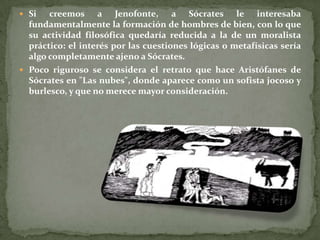  Si   creemos a Jenofonte, a Sócrates le interesaba
  fundamentalmente la formación de hombres de bien, con lo que
  su actividad filosófica quedaría reducida a la de un moralista
  práctico: el interés por las cuestiones lógicas o metafísicas sería
  algo completamente ajeno a Sócrates.
 Poco riguroso se considera el retrato que hace Aristófanes de
  Sócrates en "Las nubes", donde aparece como un sofista jocoso y
  burlesco, y que no merece mayor consideración.
 