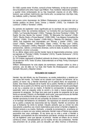 En 1582, cuando tenía 18 años, conoció a Anne Hathaway, la hija de un granjero
de su localidad ocho años mayor que William. Tras mantener relaciones sexuales
y quedar Anne embarazada de su hija Susannah (nacida en el año 1883),
tuvieron que contraer matrimonio ese mismo año. La pareja tuvo dos hijos más,
los mellizos Judith y Hamnet (1885).
La carrera como dramaturgo de William Shakespere se complementa con su
trabajo poético en libros como “Venus y Adonis” (1593), “La Violación De
Lucrecia” (1594) o “Sonetos” (1609).
Su período de esplendor viene significado por la escritura de sus comedias y
tragedias. Entre las comedias destacan “La Comedia De Las Equivocaciones”
(1592), “La Fierecilla Domada” (1593), “Trabajos De Amor Perdidos” (1594), “El
Sueño De Una Noche De Verano” (1595), “El Mercader De Venecia” (1596-
1597), “Mucho Ruido y Pocas Nueces” (1598-1599), “Las Alegres Comadres De
Windsor” (1599), “Como Gustéis” (1599-1600) y “Medida Por Medida” (1604-
1605). Sus tragedias más importantes son “Romeo y Julieta” (1597), “Julio
César” (1600), “Hamlet” (1599-1602), “Otelo” (1602), “El Rey Lear” (1605),
“Antonio y Cleopatra” (1606) y “Macbeth” (1606), en donde despliega con talento
sensaciones, valores y emociones diversas, como la duda, la pasión, los celos,
la ambición, el amor o el poder.
En su última etapa como escritor tiende hacia la tragicomedia amorosa, como
por ejemplo en “Pericles” (1608), “Cimbelino” (1610), “Cuento DeInvierno” (1610)
o “La Tempestad” (1611).
En 1613 había regresado a Stratford colmado de dinero y honores, falleciendo el
23 de abril de 1616. Tenía 52 años. Está enterrado en el Holy Trinity Churchyard
de Stratford.
William Shakespeare ha sido objeto de numerosos ensayos sobre su obra y
persona, uno de ellos es “La Guía Del Teatro De Shakespeare”, escrito por
Kenneth McLeish y Stephen Unwin.
RESUMEN DE HAMLET
Hamlet, hijo del difunto rey de Dinamarca, se siente melancólico y abatido por
las cosas del mundo. Su madre se ha casado con Claudio (el hermano de su
padre), el nuevo rey, y Hamlet deambula por el palacio lleno de sospechas y
dudas. Dos meses después de la muerte de su padre, Hamlet es visitado por el
fantasma de su padre y le informa que ha sido asesinado por Claudio para llegar
a ser rey y casarse con su madre. A Hamlet le corresponde la venganza del
asesinato, pero se angustia entre la acción y la duda y busca excusas para
posponer la venganza. Se finge loco para que la gente no sospeche de lo que
trama en secreto. Polonio, el chambelán de la corte, cree que la locura de Hamlet
se debe a la prohibición de que cortejase a su hija Ofelia.
Hamlet aprovecha la visita de una compañía de actores a la corte para descubrir
si el mensaje del fantasma es verdadero. Se reproduce en escena el asesinato
de su padre y estudia las reacciones del rey Claudio. Hamlet se convence de
que el fantasma ha dicho la verdad. Claudio advierte que su crimen ha sido
descubierto y planifica una misión diplomática para enviar a Hamlet a Inglaterra.
Hamlet censura a su madre, Gertrudis, y durante la conversación, al ponerse en
evidencia un espía con una certera estocada, Hamlet mata a Polonio que estaba
escondido tras unos cortinajes. El rey teme por su vida y envía a Hamlet a
Inglaterra acompañado de dos mercenarios que llevan encargo de convencer al
rey de Inglaterra para que ejecute al príncipe. Hamlet se entera de la misión
cambia la orden, reemplazándola por la muerte de los dos portadores. Hamlet
cae prisionero de un pirata, pero es devuelto por ellos mismos a Dinamarca.
 