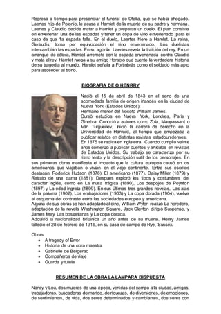 Regresa a tiempo para presenciar el funeral de Ofelia, que se había ahogado.
Laertes hijo de Polonio, le acusa a Hamlet de la muerte de su padre y hermana.
Laertes y Claudio decide matar a Hamlet y preparan un duelo. El plan consiste
en envenenar una de las espadas y tener un copa de vino envenenado para el
caso de que 1a espada falle. En el duelo, Laertes hiere a Hamlet. La reina,
Gertrudis, toma por equivocación el vino envenenado. Los duelistas
intercambian las espadas. En su agonía, Laertes revela la traición del rey. En un
arranque de cólera, Hamlet arremete con la espada envenenada contra Claudio
y mata al rey. Hamlet ruega a su amigo Horacio que cuente la verdadera historia
de su tragedia al mundo. Hamlet señala a Fortinbrás como el soldado más apto
para ascender al trono.
BIOGRAFIA DE O HENRRY
Nació el 15 de abril de 1843 en el seno de una
acomodada familia de origen irlandés en la ciudad de
Nueva York (Estados Unidos).
Hermano menor del filósofo William James.
Cursó estudios en Nueva York, Londres, París y
Ginebra. Conoció a autores como Zola, Maupassant o
Iván Turguenev. Inició la carrera de derecho en la
Universidad de Harvard, al tiempo que empezaba a
publicar relatos en distintas revistas estadounidenses.
En 1875 se radica en Inglaterra. Cuando cumplió veinte
años comenzó a publicar cuentos y artículos en revistas
de Estados Unidos. Su trabajo se caracteriza por su
ritmo lento y la descripción sutil de los personajes. En
sus primeras obras manifiesta el impacto que la cultura europea causó en los
americanos que viajaban o vivían en el viejo continente. Entre sus escritos
destacan: Roderick Hudson (1876), El americano (1877), Daisy Miller (1879) y
Retrato de una dama (1881). Después exploró los tipos y costumbres del
carácter inglés, como en La musa trágica (1890), Los despojos de Poynton
(1897) y La edad ingrata (1899). En sus últimas tres grandes novelas, Las alas
de la paloma (1902), Los embajadores (1903) y La copa dorada (1904), vuelve
al esquema del contraste entre las sociedades europea y americana.
Alguna de sus obras se han adaptado al cine, William Wyler realizó La heredera,
adaptación de la novela Washington Square, Jack Clayton dirigió Suspense, y
James Ivory Las bostonianas y La copa dorada.
Adquirió la nacionalidad británica un año antes de su muerte. Henry James
falleció el 28 de febrero de 1916, en su casa de campo de Rye, Sussex.
Obras
 A tragedy of Error
 Historia de una obra maestra
 Gabrielle de Bergerac
 Compañeros de viaje
 Guarda y tutela
RESUMEN DE LA OBRA LA LAMPARA DISPUESTA
Nancy y Lou, dos mujeres de una época, venidas del campo a la ciudad, amigas,
trabajadoras, buscadoras de marido, de riquezas, de diversiones, de emociones,
de sentimientos, de vida, dos seres determinados y cambiantes, dos seres con
 
