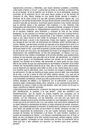 aspiraciones comunes y diferentes, que hacen destinos paralelos y disímiles.
¿Qué junta a Nancy y a Lou?, ¿sobre qué se funda su amistad, su relación? No
es en el trabajo, no en la relación con el dinero, no en el semblante, tampoco
coinciden en la ambición de un otro para hacer pareja ni en las formas de
consumir la vida. Nancy trabaja en una tienda donde atiende a mujeres y
hombres de la clase social a la que ella quisiera pertenecer alguna vez, Lou
trabaja en una tienda de planchado de ropa donde atiende a personas de la clase
social en que ella se reconoce, la primera quiere hacerse a una cuenta bancaria
que le permita darse a los placeres más costosos y a las maneras más
distinguidas del refinamiento burgués y la segunda pretende conseguir el dinero
suficiente para conquistar su independencia económica, para liberar su deseo
de la escasez material, para divertirse y consumir la vida en las noches
festejando, la una acecha a un hombre que tenga tras de sí una inmensa fortuna
económica que sea sobretodo proporcional a las mejores convenciones que
rigen a una clase social, la otra confía en conseguir a un hombre con el cual
pasear del brazo y acudir a las diversiones. Estas dos mujeres, que se tenían
por amigas la una a la otra, de ambiciones tan distintas, tenían también algo en
común, latente, que las hacía coincidir por ejemplo en la disposicióna amar a un
hombre como Dan, que era el querido de Lou y con el cual paseaba a la usanza
del brazo hasta un día, y que será el querido y pronto esposo de Nancy que hasta
un día lo tenía por muy poco, tan despojado de dinero y de elegancia como era.
Observamos una transformación en los dos personajes, en Nancy y en Lou.
Sobre todo es muy visible y constatable en la primera de ellas, que pasaba horas
enteras en esa escuela que para ella era la tienda, allí atendiendo, en contacto
con el buen gusto y el inconfesable esmero que ponían en el cuidado de su
atuendo los clientes de la tienda, ella desarrolla un cierto gusto por las cosas,
ella se da cuenta de que sus aspiraciones no se limitaban a resolver de la mejor
manera las necesidades básicas de la vida, ella se hace a otras valoraciones
que la disponen por ejemplo para hallar en Dan a una ‘presa digna de su caza’,
a un hombre que no sólo hacía ruido, a un hombre con rasgos y actitudes dignos
de admiración. En ella se modifica el signo pesos como el valor más importante
de la vida, y se da a hacer la vida con otros valores nuevos. Lou, que era la
menos preocupada de conseguir para su existencia las comodidades materiales
y las bondades correlativas a ésas que sólo puede brindar a la vida humana una
cartera atestada de billetes y la indolencia con el sufrimiento a que por su
carencia están condenados tantos otros, renuncia a sus aspiraciones primeras,
abandona sin avisar a nadie la vida que llevaba, caza una presa con la que se
casa y sacrifica su relación amorosa.
¿Qué propicia la transformación, el devenir de cada una de esas dos mujeres en
otra identificación, la opuesta a la que tenían? ¿Qué las modificó? Las
transformaciones que se operan en ambas mujeres son causadas por la
interacción que sostienen con lo otro que hay en el mundo: con Dan, con los
clientes, con los millonarios, con los fantoches, con ese otro que hacen los
hábitos e ideales propios de los ámbitos sociales en que realizaban la vida, y con
el otro que es la una para la otra: Lou, que estuvo muy cerca de la realización de
un ideal, dilapidó su oportunidad de hacer un mejor proyecto de vínculo amoroso;
Nancy, que estaba apostada a encontrar la aristocracia y el dinero en un hombre
para hacer una pareja con éste, se da a hacer un vínculo amoroso con Dan, un
hombre desprovisto de aristocracia y de una cuenta bancaría boyante, pero
provisto de bondad, de honestidad y de honor. Él, este hombre, significa un
cambio de paradigma en Nancy, y un fracaso irremediable para Lou: al final, el
llanto de una y la alegría de la otra, ambas emociones, ambas mujeres, ambos
destinos jugados, convergen en una misma cosa: en Dan, la concreción de un
ideal que una y otra cazaban con apremio: un hombre para amar, perdido,
ganado.
 