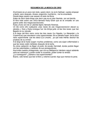RESUMEN DE LA MOSCA DE ORO
Al principio es un poco raro todo, quiero decir, no es lo habitual, cuesta empezar
a leerlo, pero después, dioses, engancha muchísimo, me ha encantado.
Desde luego espero que saquen el resto de libros
Antes de decir nada tengo que decir que es en plan futurista, por así decirlo.
El libro trata sobre una chica llamada Kady Grant que se ve envuelta en una
guerra entre dos megacorporaciones.
Kady y Ezra son de un planeta lejano llamado Kerenza.
Un día como otro cualquiera unas naves de una megacorporacion atacan su
planeta y Ezra y Kady consigue huir de chiripa junto en las tres naves que han
llegado en su rescate.
A lo largo del libro narra como las tres naves (La Hypatia, La Alexander y la
Copernicus) que rescataron a los supervivientes de su planeta huyen de la única
nave superviviente que les atacó (La Lincoln) , ya que esta intenta destruir las
pruebas de su crimen.
A lo largo de la huida surgen muchos problemas, como una súper enfermedad o
que las naves estén dañadas después de la lucha.
Su única salvación es llegar al punto de escala Heimdall, donde podrán llegar
con las autoridades y salvarse de sus perseguidores.
Aquí entra nuestra protagonista, que con su inteligencia intentara seguir adelante
para así sobrevivir y poder contar lo sucedido, poder contar la verdad.
¿Lo conseguirá? ¿Salvara a los supervivientes?
Bueno, solo tienes que leer el libro y créeme cuando digo que merece la pena.
 