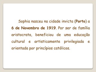 Sophia nasceu na cidade invicta (Porto) a
6 de Novembro de 1919. Por ser de família
aristocrata, beneficiou de uma educação
cultural e artisticamente privilegiada e
orientada por princípios católicos.
 