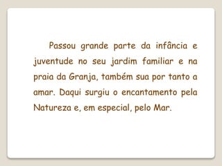 Passou grande parte da infância e
juventude no seu jardim familiar e na
praia da Granja, também sua por tanto a
amar. Daqui surgiu o encantamento pela
Natureza e, em especial, pelo Mar.
 