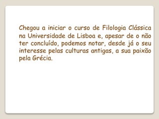 Chegou a iniciar o curso de Filologia Clássica
na Universidade de Lisboa e, apesar de o não
ter concluído, podemos notar, desde já o seu
interesse pelas culturas antigas, a sua paixão
pela Grécia.
 