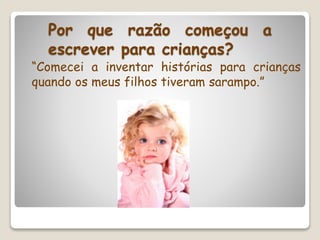 Por que razão começou a
escrever para crianças?
“Comecei a inventar histórias para crianças
quando os meus filhos tiveram sarampo.”
 