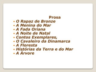 Prosa
 O Rapaz de Bronze
 A Menina do Mar
 A Fada Oriana
 A Noite de Natal
 Contos Exemplares,
 O Cavaleiro da Dinamarca
 A Floresta
 Histórias da Terra e do Mar
 A Árvore
 
