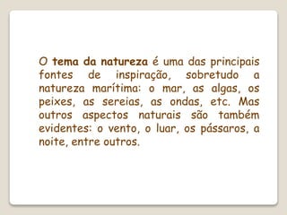 O tema da natureza é uma das principais
fontes de inspiração, sobretudo a
natureza marítima: o mar, as algas, os
peixes, as sereias, as ondas, etc. Mas
outros aspectos naturais são também
evidentes: o vento, o luar, os pássaros, a
noite, entre outros.
 