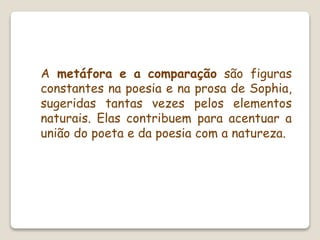 A metáfora e a comparação são figuras
constantes na poesia e na prosa de Sophia,
sugeridas tantas vezes pelos elementos
naturais. Elas contribuem para acentuar a
união do poeta e da poesia com a natureza.
 