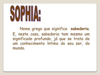 Nome grego que significa sabedoria.
E, neste caso, sabedoria tem mesmo um
significado profundo, já que se trata de
um conhecimento íntimo do seu ser, do
mundo.
 