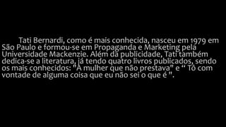 Tati Bernardi, como é mais conhecida, nasceu em 1979 em
São Paulo e formou-se em Propaganda e Marketing pela
Universidade Mackenzie. Além da publicidade, Tati também
dedica-se a literatura, já tendo quatro livros publicados, sendo
os mais conhecidos: "A mulher que não prestava" e “ Tô com
vontade de alguma coisa que eu não sei o que é ".
 