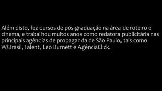 Além disto, fez cursos de pós-graduação na área de roteiro e
cinema, e trabalhou muitos anos como redatora publicitária nas
principais agências de propaganda de São Paulo, tais como
W/Brasil, Talent, Leo Burnett e AgênciaClick.
 