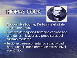 THOMAS COOK

• Nació en Melbourne, Derbyshire el 22 de
  noviembre 1808.
• Hombre de negocios británico considerado
  uno de los iniciadores y propulsores del
  turismo moderno.
• Inició su carrera orientando su actividad
  hacia una clientela obrera de escaso nivel
  económico.
 