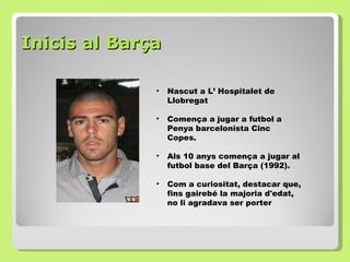 Inicis al Barça  Nascut a L’ Hospitalet de Llobregat Comença a jugar a futbol a Penya barcelonista Cinc Copes. Als 10 anys comença a jugar al futbol base del Barça (1992). Com a curiositat, destacar que, fins gairebé la majoria d'edat, no li agradava ser porter  