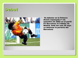 Debut Va debutar en la Primera divisió espanyola l'1 de setembre de 2002 en el partit FC Barcelona 2-2 Atlètic de Madrid. Amb tan sols 20 anys va defensar la porteria del Barcelona  