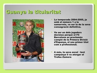 Guanya la titularitat La temporada 2004-2005, ja amb el número 1 a la samarreta, va ser la de la seva consagració definitiva. Va ser un dels jugadors decisius perquè el FC Barcelona es proclamés campió de la Primera Divisió d'Espanya, el seu primer títol com a professional. A més, la seva excel · lent campanya li va atorgar el Trofeu Zamora 