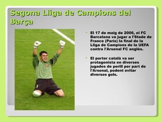 Segona Lliga de Campions del Barça El 17 de maig de 2006, el FC Barcelona va jugar a l'Stade de France (París) la final de la Lliga de Campions de la UEFA contra l'Arsenal FC anglès.  El porter català va ser protagonista en diverses jugades de perill per part de l'Arsenal, podent evitar diversos gols.  