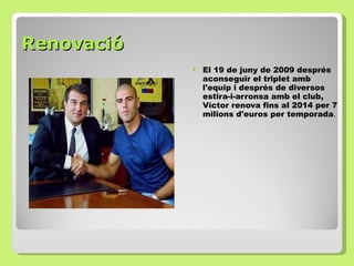 Renovació   El 19 de juny de 2009 després aconseguir el triplet amb l'equip i  després  de diversos estira-i-arronsa amb el club, Víctor renova fins al 2014 per 7 milions d'euros per temporada .  