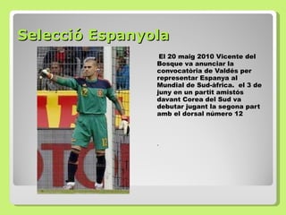 Selecció Espanyola El 20 maig 2010 Vicente del Bosque va anunciar la convocatòria de Valdés per representar Espanya al Mundial de Sud-àfrica.  el 3 de juny en un partit amistós davant Corea del Sud va debutar jugant la segona part amb el dorsal número 12 .  