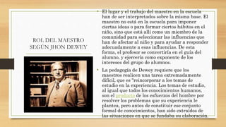 ROL DEL MAESTRO
SEGÚN JHON DEWEY
• El lugar y el trabajo del maestro en la escuela
han de ser interpretados sobre la misma base. El
maestro no está en la escuela para imponer
ciertas ideas o para formar ciertos hábitos en el
niño, sino que está allí como un miembro de la
comunidad para seleccionar las influencias que
han de afectar al niño y para ayudar a responder
adecuadamente a esas influencias. De esta
forma, el profesor se convertiría en el guía del
alumno, y ejercería como exponente de los
intereses del grupo de alumnos.
• La pedagogía de Dewey requiere que los
maestros realicen una tarea extremadamente
difícil, que es "reincorporar a los temas de
estudio en la experiencia. Los temas de estudio,
al igual que todos los conocimientos humanos,
son el producto de los esfuerzos del hombre por
resolver los problemas que su experiencia le
plantea, pero antes de constituir ese conjunto
formal de conocimientos, han sido extraídos de
las situaciones en que se fundaba su elaboración.
 