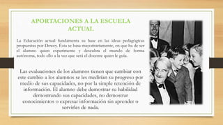 APORTACIONES A LA ESCUELA
ACTUAL
La Educación actual fundamenta su base en las ideas pedagógicas
propuestas por Dewey. Ésta se basa mayoritariamente, en que ha de ser
el alumno quien experimente y descubra el mundo de forma
autónoma, todo ello a la vez que será el docente quien le guía.
Las evaluaciones de los alumnos tienen que cambiar con
este cambio a los alumnos se les medirían su progreso por
medio de sus capacidades, no por la simple retención de
información. El alumno debe demostrar su habilidad
demostrando sus capacidades, no demostrar
conocimientos o expresar información sin aprender o
servirles de nada.
 