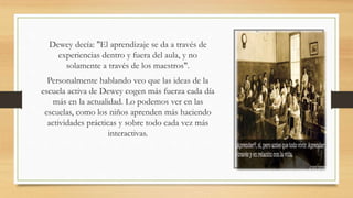 Dewey decía: "El aprendizaje se da a través de
experiencias dentro y fuera del aula, y no
solamente a través de los maestros".
Personalmente hablando veo que las ideas de la
escuela activa de Dewey cogen más fuerza cada día
más en la actualidad. Lo podemos ver en las
escuelas, como los niños aprenden más haciendo
actividades prácticas y sobre todo cada vez más
interactivas.
 