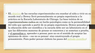 • EL objetivo de las escuelas experimentales era enseñar al niño a vivir en su
mundo real y Dewey llevó personalmente su propia experiencia a la
práctica en la Escuela Laboratorio de Chicago. La base teórica de su
experimentalismo radica en un hecho psicológico como es la permeabilidad
del niño que aprende a partir de su propia experiencia. Dewey pensaba que
la educación debe ser científica y la escuela debe ser un laboratorio en el
que las diferentes maneras de pensar se concreten y se sometan a prueba,
y el aprendiza a aprender a pensar, pero no en el sentido de aceptar las
opiniones de otros – eso no es pensar- sino construyendo el propio
pensamiento. Para poder pensar elabora los pasos del método científico:
 