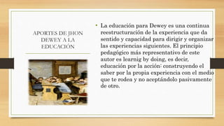 APORTES DE JHON
DEWEY A LA
EDUCACIÓN
• La educación para Dewey es una continua
reestructuración de la experiencia que da
sentido y capacidad para dirigir y organizar
las experiencias siguientes. El principio
pedagógico más representativo de este
autor es learnig by doing, es decir,
educación por la acción: construyendo el
saber por la propia experiencia con el medio
que te rodea y no aceptándolo pasivamente
de otro.
 