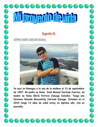 Biografía DE:
YUEIMARANDRES HURTADOZULUAGA.
Yo nací en Rionegro a la una de la mañana el 13 de septiembre
de 1997. Mi padre se llama José Manuel Hurtado Cuartas, mi
madre se llama Gloria Patricia Zuluaga Ceballos. Tengo una
hermana llamada Maryuleidy Hurtado Zuluaga. Estamos en el
2010 tengo 13 años de edad estoy en séptimo año, vivo en
marinilla.
 