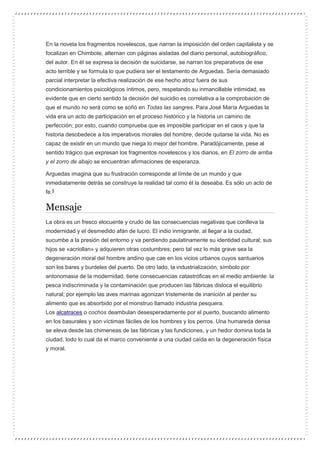 En la novela los fragmentos novelescos, que narran la imposición del orden capitalista y se
focalizan en Chimbote, alternan con páginas aisladas del diario personal, autobiográfico,
del autor. En él se expresa la decisión de suicidarse, se narran los preparativos de ese
acto terrible y se formula lo que pudiera ser el testamento de Arguedas. Sería demasiado
parcial interpretar la efectiva realización de ese hecho atroz fuera de sus
condicionamientos psicológicos íntimos, pero, respetando su inmancillable intimidad, es
evidente que en cierto sentido la decisión del suicidio es correlativa a la comprobación de
que el mundo no será como se soñó en Todas las sangres. Para José María Arguedas la
vida era un acto de participación en el proceso histórico y la historia un camino de
perfección; por esto, cuando comprueba que es imposible participar en el caos y que la
historia desobedece a los imperativos morales del hombre, decide quitarse la vida. No es
capaz de existir en un mundo que niega lo mejor del hombre. Paradójicamente, pese al
sentido trágico que expresan los fragmentos novelescos y los diarios, en El zorro de arriba
y el zorro de abajo se encuentran afirmaciones de esperanza.
Arguedas imagina que su frustración corresponde al límite de un mundo y que
inmediatamente detrás se construye la realidad tal como él la deseaba. Es sólo un acto de
fe.5
Mensaje
La obra es un fresco elocuente y crudo de las consecuencias negativas que conlleva la
modernidad y el desmedido afán de lucro. El indio inmigrante, al llegar a la ciudad,
sucumbe a la presión del entorno y va perdiendo paulatinamente su identidad cultural; sus
hijos se «acriollan» y adquieren otras costumbres; pero tal vez lo más grave sea la
degeneración moral del hombre andino que cae en los vicios urbanos cuyos santuarios
son los bares y burdeles del puerto. De otro lado, la industrialización, símbolo por
antonomasia de la modernidad, tiene consecuencias catastróficas en el medio ambiente: la
pesca indiscriminada y la contaminación que producen las fábricas disloca el equilibrio
natural; por ejemplo las aves marinas agonizan tristemente de inanición al perder su
alimento que es absorbido por el monstruo llamado industria pesquera.
Los alcatraces o cochos deambulan desesperadamente por el puerto, buscando alimento
en los basurales y son víctimas fáciles de los hombres y los perros. Una humareda densa
se eleva desde las chimeneas de las fábricas y las fundiciones, y un hedor domina toda la
ciudad, todo lo cual da el marco conveniente a una ciudad caída en la degeneración física
y moral.
 