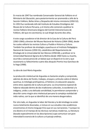 En marzo de 1947 fue nombrado Conservador General de Folklore en el
Ministerio de Educación, para posteriormente ser promovido a Jefe de la
Sección Folklore, Bellas Artes y Despacho del mismo ministerio (1950-52).
En 1953 fue nombrado Jefe del Instituto de Estudios Etnológicos del
Museo de la Cultura Peruana, y el mismo año comenzó a publicar la
revista Folklore Americano (órgano del Comité Interamericano de
Folklore, del que era secretario), la cual dirigió durante diez años.
A este cargo sucedieron el de director de la Casa de la Cultura del Perú
(1963-1964) y director del Museo Nacional de Historia (1964-1966), desde
los cuales editaría las revistas Cultura y Pueblo e Historia y Cultura.
También fue profesor de etnología y quechua en el Instituto Pedagógico
Nacional de Varones (1950-53), catedrático del Departamento de
Etnología de la Universidad de San Marcos (1958-68), y profesor en la
Universidad Nacional Agraria de la Molina desde 1964 hasta su muerte,
ocurrida a consecuencia de un balazo que se disparó en la sien y que
ocasionaría su fallecimiento cuatro días después Premio Inca Garcilaso de
la Vega (1968).
La obra de José María Arguedas
La producción intelectual de Arguedas es bastante amplia y comprende,
además de obras de ficción, trabajos, ensayos y artículos sobre el idioma
quechua, la mitología prehispánica, el folclore y la educación popular,
entre otros aspectos de la cultura peruana. La circunstancia especial de
haberse educado dentro de dos tradiciones culturales, la occidental y la
indígena, unido a una delicada sensibilidad, le permitieron comprender y
describir como ningún otro intelectual peruano la compleja realidad del
indio nativo, con la que se identificó de una manera desgarradora.
Por otro lado, en Arguedas la labor del literato y la del etnólogo no están
nunca totalmente disociadas, e incluso en sus estudios más académicos
encontramos el mismo lenguaje lírico que en sus narraciones. Y aunque no
era diestro en el manejo de las técnicas narrativas modernas, su literatura
(basada especialmente en las descripciones) supo comunicar con gran
intensidad la esencia de la cultura y el paisaje andinos.
 