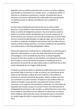 Arguedas vivió un conflicto profundo entre su amor a la cultura indígena,
que deseaba se mantuviera en un estado `puro`, y su deseo de redimir al
indio de sus condiciones económicas y sociales. Se puede decir que la
añoranza a las formas tradicionales de la vida andina hizo que postulara
un estatismo social, en abierta contradicción con su adhesión al
socialismo.
Su obra revela el profundo amor del escritor por la cultura andina
peruana, a la que debió su más temprana formación, y representa, sin
duda, la cumbre del indigenismo peruano. Dos circunstancias ayudan a
explicar la estrecha relación de Arguedas con el mundo campesino. En
primer término, que naciera en una zona de los Andes que no tenía mayor
roce con estratos occidentalizados, en segundo lugar, que a la muerte de
su madre, su madrastra lo obligara a permanecer entre los indios. De esa
manera asimiló la lengua quechua, y lo mismo sucedió con las costumbres
y los valores éticos y culturales del poblador andino.
Esta precoz experiencia, vivida primero y simbolizada en su escritura por la
oposición indios/señores, se vería más tarde reforzada con los estudios
antropológicos. Como resultado de esta trama, la vida de Arguedas
transcurrió entre dos mundos no sólo distintos, sino además en contienda.
De allí surgió su voraz voluntad de interpretar la realidad peruana, la
permanente corrección de sus ideas sobre el país y la definición de su obra
como la búsqueda de una imagen válida de éste.
Ya desde sus primeros relatos se advierte la problemática que terminaría
por presidir toda su escritura: la vida, los azares y los sufrimientos de los
indios en las haciendas y aldeas de la sierra del Perú. Allí también se
presenta esa escisión esencial de dos grupos, señores e indios, que será
una constante en su obra narrativa. El espacio en que se desarrollan sus
relatos es limitado, lo que permite a esta oposición social y cultural
mostrarse en sus aspectos más dramáticos y dolorosos. Ya el derrotero de
Arguedas está trazado, aunque en su fuero interno vive intensamente la
ambigüedad de pertenecer a dos mundos, su actitud literaria es muy clara,
en la medida en que determina una adhesión sin atenuantes al universo
de los indígenas, generando dos cauces de expresión que se convertirán
en sendos rasgos de estilo: la representación épica y la introspección
lírica.
 