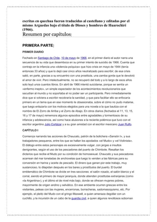 escritas en quechua fueron traducidas al castellano y editadas por el
mismo Arguedas bajo el título de Dioses y hombres de Huarochirí
(1966).
Resumen por capítulos[
PRIMERA PARTE]
PRIMER DIARIO
Fechado en Santiago de Chile, 10 de mayo de 1968, en el primer diario el autor narra una
secuencia de su vida que desemboca en su primer intento de suicidio de 1966. Cuenta que
contrajo en la infancia una «dolencia psíquica» que hizo crisis en mayo de 1944 (tenía
entonces 33 años) y que lo dejó casi cinco años neutralizado para escribir; de esa crisis
salió, en parte, gracias a su encuentro con una prostituta, una zamba gorda que le devolvió
el amor de vivir. Pero intelectualmente, no se recuperó del todo y a lo largo de esos años
solo leyó unos cuantos libros. En abril de 1966 intentó suicidarse, porque se sentía un
«enfermo inepto», un simple espectador de los acontecimientos revolucionarios que
sacudían al mundo y no soportaba el no poder ser un participante. Pero inmediatamente
dice que si volviera a escribir recobraría la sanidad, y que para facilitar ello se enfocaría
primero en un tema que en ese momento le obsesionaba, sobre el cómo no pudo matarse,
que luego enlazaría con los motivos elegidos para una novela a la que bautiza con el
nombre de El Zorro de Arriba y el Zorro de Abajo. En otros diarios (fechados el 11, 13, 15,
16 y 17 de mayo) rememora algunos episodios entre agradables y tormentosos de su
infancia y adolescencia, así como hace alusiones a la reciente polémica que tuvo con el
escritor argentino Julio Cortázar y a su gran amistad con el escritor mexicano Juan Rulfo.
CAPÍTULO I
Comienza narrando las acciones de Chaucato, patrón de la bolichera «Sansón I», y sus
trabajadores pesqueros, entre los que se hallan los apodados «el Mudo» y «el Violinista».
El diálogo entre estos personajes es excesivamente vulgar, con jergas e insultos
denigrantes, según el uso de los pescadores del puerto de Chimbote. Resaltan los
dicterios que recibe el Mudo por su condición de homosexual. Chaucato y sus pescadores
acarrean del mar toneladas de anchovetas que luego lo venden a las fábricas para su
conversión en harina y aceite de pescado. El dinero que ganan por este trabajo, muy
sustancioso, lo dilapidan después en los bares y prostíbulos del puerto. El burdel
emblemático de Chimbote se divide en tres secciones: el salón rosado, el salón blanco y el
corral, siendo el primero de mayor jerarquía, donde atienden prostitutas extranjeras (como
«la Argentina»), y el último el de nivel más bajo, donde se ofrecen mujeres pobres,
mayormente de origen andino y selvático. En ese ambiente ocurren grescas entre los
visitantes, peleas con las mujeres, encerronas, borracheras, sadomasoquismo, etc. Por
ejemplo, el pleito del Mudo con el gringo Maxwell, a quien amenaza degollar con un
cuchillo, y la incursión de un cabo de la guardia civil, a quien algunos revoltosos sobornan
 
