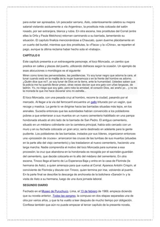 para evitar ser apresados. Un pescador serrano, Asto, ostentosamente celebra su mejora
salarial visitando asiduamente a «la Argentina», la prostituta más cotizada del salón
rosado, por ser extranjera, blanca y rubia. En otra escena, tres prostitutas del Corral (entre
ellas la Orfa y Paula Melchora) retornan caminando a su barriada, lamentando su
situación. El capítulo finaliza mencionándose a Chaucato, quien duerme plácidamente en
un cuarto del burdel, mientras que dos prostitutas, la «Flaca» y la «China», se reparten el
pago, aunque la última reclama haber hecho sola el «trabajo».
CAPÍTULO II
Este capítulo presenta a un extravagante personaje, el loco Moncada, un zambo que
predica en calles y plazas del puerto, utilizando disfraces según la ocasión. Un ejemplo de
esas alocuciones o monólogos es el siguiente:
Miren como toreo las perversidades, las pestilencias. Yo soy lunar negro que adorna la cara, el
lunar cuando está en la mejilla de la mujer buenamoza o en la frente del hombre es adorno.
¿Quién dice que no?, yo soy lunar de Dios en la tierra, ante la humanidad. Ustedes saben que
la policía me ha querido llevar preso, otras veces decían que era gato con uñas largazas, de
ladrón. Yo, no niego que soy gato, pero robo la amistad, el corazón Dios, así araño yo... y no es
la moneda la que me hace disvariar sino mi estrella...
El loco Moncada, con una pesada cruz al hombro, recorre la ciudad, pasando por el
mercado. Al llegar a la vía del ferrocarril encuentra un gallo triturado por un vagón, que
recoge y mastica. La gente lo ve dirigirse hacia las barriadas situadas más lejos, en los
arenales. Sucedía entonces que las autoridades habían convencido a los pobladores
pobres a que enterraran a sus muertos en un nuevo cementerio habilitado en una pampa
hondonada situado al otro lado de la barriada de San Pedro. El antiguo cementerio,
situado en un médano colindante con la carretera principal, había sido cercado con un
muro y en su fachada colocada un gran arco; sería destinado en adelante para la gente
pudiente. Los pobladores de las barriadas, instados por sus líderes, organizaron entonces
una «procesión de cruces»: arrancaron las cruces de las tumbas de sus muertos (situadas
en la parte alta del viejo cementerio) y las trasladaron al nuevo cementerio, haciendo una
larga marcha. Nadie comprendía el motivo del loco Moncada para sumarse a esa
procesión; la cruz que abandona en la hondonada es recogida por el sacristán-guardián
del cementerio, que decide colocarla en lo alto del médano del cementerio. En otra
escena, Tinoco llega al barrio de La Esperanza Baja y entra en la casa de Florinda (la
hermana de Asto), a quien amenaza para que vuelva al Corral. Aparece Antolín Crispín, el
conviviente de Florinda y discute con Tinoco, quien termina por irse, volviendo al puerto.
En la parte final se describe la descarga de anchoveta de la bolichera «Sansón I» y la
visita de Asto a su hermana, luego de una dura jornada laboral.
SEGUNDO DIARIO
Fechado en el Museo de Puruchuco, Lima, el 13 de febrero de 1969, empieza diciendo
que su novela anterior, Todas las sangres, la compuso en dos etapas separadas una de
otra por varios años, y que la ha vuelto a leer después de mucho tiempo por obligación.
Confiesa también que aún no puede empezar el tercer capítulo de la presente novela,
 
