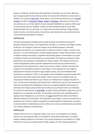 porque no entiende a fondo lo que está pasando en Chimbote y en el mundo. Menciona
que la segunda parte de esta obra la escribió sin conocer bien Chimbote. Cuenta sobre su
estadía en la ciudad de New York, donde anduvo una semana sin descanso, por la Quinta
Avenida, la Calle 42, Greenwich Village, Harlem y Broadway, hasta que una noche tuvo
una aventura con una linda negrita a la que conquistó hablándole en quechua. Afirma que
no cree conocer bien las ciudades, a pesar de estar escribiendo sobre una de ellas.
Cuenta también que va a almorzar a un restaurante de obreros llamado «Miguel Angel»,
donde la dueña, una señora gorda y buenamoza, hace descuentos a los profesores de la
Universidad Nacional Agraria La Molina.
CAPÍTULO III
Comienza describiendo el diálogo entre el jefe de planta de la fábrica de harina de
pescado «Nautilus Fishing», don Angel Rincón Jaramillo y un visitante, don Diego, enviado
de Braschi. Don Ángel le cuenta los manejos de la industria pesquera, fríamente
calculados por Braschi y sus lugartenientes. La idea era enseñar a nadar y a pescar a los
serranos, y una vez entrenados en el oficio pagarles cientos y hasta miles de soles y como
no sabían manejar tanta plata, lo siguiente era hacerles gastar en borracheras y en putas,
y también en hacer que construyeran sus casas propias. Pero algunos serranos no caen
fácilmente en ese esquema y sobresalen por méritos propios. Don Ángel reconoce que
muchos trabajadores andinos asimilan rápidamente las técnicas de mantenimiento y
reparación de las embarcaciones, mejor incluso que los criollos. También menciona las
intrigas de los sindicalistas apristas y comunistas, y cómo después de una huelga de
trabajadores la industria aumentó el pago salarial a estos, para casi inmediatamente
devaluarse la moneda (en 1967), lo que significó que el trabajador empezara a ganar 30%
menos de lo que recibía antes de la huelga. Todo lo cual se da a entender como una
maquinación malévola de Braschi que conocía con antelación los manejos del poder de
turno. Para fines de la década ya la industria iba en declive por lo que se hizo necesario la
reducción del personal de trabajadores, pero aun así seguían llegando más serranos a
Chimbote. Don Ángel cuenta también que la última vez que Braschi estuvo en Chimbote
fue durante la entronización de San Pedro, el patrón de los pescadores, luego de lo cual se
despidió con un obsequio alucinante: sus ayudantes acarrearon cien prostitutas ante el
regocijo de los trabajadores, que armaron una orgía desenfrenada dentro de la fábrica.
Mientras continúa la conversación, don Ángel lleva a don Diego a conocer el proceso de la
producción de la harina y aceite de pescado; le muestra todas las maquinarias y le explica
su funcionamiento. Finalmente esa noche ambos van a visitar una boite donde se presenta
una nudista, apodada «La Caprichosa».
CAPÍTULO IV
Esteban de la Cruz es un inmigrante andino, que vive en una barriada con su esposa
Jesusa y sus dos pequeños hijos. Es compadre y amigo del loco Moncada. Su esposa
trabaja vendiendo papas en el mercado y él lo ayuda comprando la mercadería en Trujillo.
También se compra una máquina para remallar zapatos. En este capítulo aparece en
 