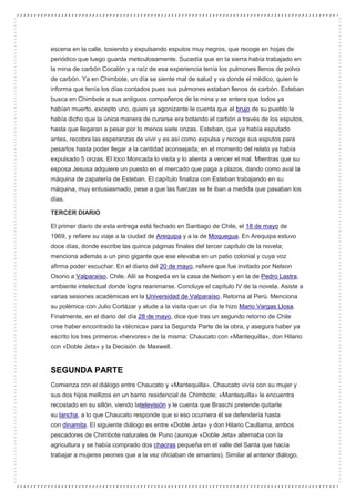 escena en la calle, tosiendo y expulsando esputos muy negros, que recoge en hojas de
periódico que luego guarda meticulosamente. Sucedía que en la sierra había trabajado en
la mina de carbón Cocalón y a raíz de esa experiencia tenía los pulmones llenos de polvo
de carbón. Ya en Chimbote, un día se siente mal de salud y va donde el médico, quien le
informa que tenía los días contados pues sus pulmones estaban llenos de carbón. Esteban
busca en Chimbote a sus antiguos compañeros de la mina y se entera que todos ya
habían muerto, excepto uno, quien ya agonizante le cuenta que el brujo de su pueblo le
había dicho que la única manera de curarse era botando el carbón a través de los esputos,
hasta que llegaran a pesar por lo menos siete onzas. Esteban, que ya había esputado
antes, recobra las esperanzas de vivir y es así como expulsa y recoge sus esputos para
pesarlos hasta poder llegar a la cantidad aconsejada; en el momento del relato ya había
expulsado 5 onzas. El loco Moncada lo visita y lo alienta a vencer el mal. Mientras que su
esposa Jesusa adquiere un puesto en el mercado que paga a plazos, dando como aval la
máquina de zapatería de Esteban. El capítulo finaliza con Esteban trabajando en su
máquina, muy entusiasmado, pese a que las fuerzas se le iban a medida que pasaban los
días.
TERCER DIARIO
El primer diario de esta entrega está fechado en Santiago de Chile, el 18 de mayo de
1969, y refiere su viaje a la ciudad de Arequipa y a la de Moquegua. En Arequipa estuvo
doce días, donde escribe las quince páginas finales del tercer capítulo de la novela;
menciona además a un pino gigante que ese elevaba en un patio colonial y cuya voz
afirma poder escuchar. En el diario del 20 de mayo, refiere que fue invitado por Nelson
Osorio a Valparaíso, Chile. Allí se hospeda en la casa de Nelson y en la de Pedro Lastra,
ambiente intelectual donde logra reanimarse. Concluye el capítulo IV de la novela. Asiste a
varias sesiones académicas en la Universidad de Valparaíso. Retorna al Perú. Menciona
su polémica con Julio Cortázar y alude a la visita que un día le hizo Mario Vargas Llosa.
Finalmente, en el diario del día 28 de mayo, dice que tras un segundo retorno de Chile
cree haber encontrado la «técnica» para la Segunda Parte de la obra, y asegura haber ya
escrito los tres primeros «hervores» de la misma: Chaucato con «Mantequilla», don Hilario
con «Doble Jeta» y la Decisión de Maxwell.
SEGUNDA PARTE
Comienza con el diálogo entre Chaucato y «Mantequilla». Chaucato vivía con su mujer y
sus dos hijos mellizos en un barrio residencial de Chimbote; «Mantequilla» le encuentra
recostado en su sillón, viendo latelevisión y le cuenta que Braschi pretende quitarle
su lancha, a lo que Chaucato responde que si eso ocurriera él se defendería hasta
con dinamita. El siguiente diálogo es entre «Doble Jeta» y don Hilario Caullama, ambos
pescadores de Chimbote naturales de Puno (aunque «Doble Jeta» alternaba con la
agricultura y se había comprado dos chacras pequeña en el valle del Santa que hacía
trabajar a mujeres peones que a la vez oficiaban de amantes). Similar al anterior diálogo,
 