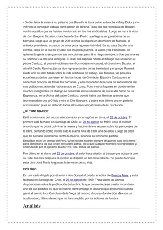 «Doble Jeta» le avisa a su paisano que Braschi le iba a quitar su lancha «Moby Dick» y no
volvería a conseguir trabajo como patrón de lancha. Todo ello era represalia de Braschi
contra aquellos que se habían involucrado en los líos sindicalistas. Luego se narra la vida
de don Gregorio Bazalar, chanchero de San Pedro que llega a ser presidente de su
barriada, luego que un grupo de 200 vecinos lo eligiera en desmedro de Mansilla, el
anterior presidente, acusado de tener poca representatividad. En su casa Bazalar cría
cerdos, tarea en la que le ayudan dos mujeres jóvenes, la Juana y la Esmeralda, de
quienes la gente cree que son sus concubinas, pero él lo niega siempre, y dice que una es
su sobrina y la otra una recogida. El resto del capítulo refiere al diálogo que sostienen el
padre Cardozo, el padre Hutchinson (ambos norteamericanos), el chanchero Bazalar, el
albañil Cecilio Ramírez (estos dos representantes de las barriadas) y el gringo Maxwell.
Cada uno de ellos habla sobre la vida cotidiana de trabajo, sus familias, las penurias
económicas de los que viven en las barriadas de Chimbote. El padre Cardozo era el
sacerdote principal de todas las barriadas, y era conocedor de la vida de subsistencia de
sus pobladores, además había estado en Cuzco, Puno y otros lugares en donde venían
muchos inmigrantes. El diálogo se desarrolla en la residencia de curas del barrio de La
Esperanza, en la oficina del padre Cardozo, donde había dos láminas grandes que
representaban una a Cristo y otra al Che Guevara, y sobre este último gira en parte la
conversación pues en el fondo todos ellos eran simpatizantes de la revolución.
¿ÚLTIMO DIARIO?
Está conformado por trozos seleccionados y corregidos en Lima, el 28 de octubre. El
primero está fechado en Santiago de Chile, el 20 de agosto de 1969. Aquí el escritor
anuncia que no podrá culminar la novela y hace un breve repaso sobre los personajes de
la obra, contando cómo habría sido la suerte final de cada uno de ellos. Luego de decir
que ha luchado inútilmente contra la muerte, anuncia su inminente partida:
Despidan en mi un tiempo del Perú, cuyas raíces estarán siempre chupando jugo de la tierra
para alimentar a los que viven en nuestra patria, en la que cualquier hombre no engrilletado y
embrutecido por el egoísmo puede vivir, feliz, todas las patrias.
Por último en el diario del 22 de octubre, el autor hace alusión al balazo que acabaría con
su vida. Un mes después el escritor se disparó un tiro en la cabeza. Se puede decir que
esta obra José María Arguedas la terminó con su vida.
EPÍLOGO
Es una carta dirigida por el autor a don Gonzalo Losada, el editor de Buenos Aires, y está
fechada en Santiago de Chile, el 29 de agosto de 1969. Trata sobre las últimas
disposiciones sobre la publicación de la obra, la que consiente pese a estar inconclusa;
uno de sus pedidos es que se inserte como prólogo el discurso que pronunció cuando
ganó el premio Inca Garcilaso de la Vega (el famoso discurso donde dice «No soy un
aculturado»), último deseo que no fue cumplido por los editores de la obra.
Análisis
 