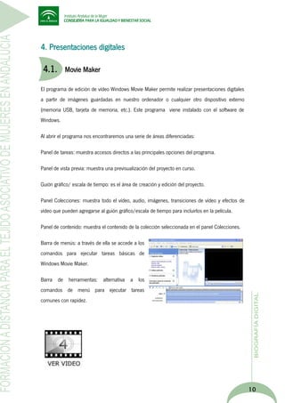 4. Presentaciones digitales

4.1.

Movie Maker

El programa de edición de vídeo Windows Movie Maker permite realizar presentaciones digitales
a partir de imágenes guardadas en nuestro ordenador o cualquier otro dispositivo externo
(memoria USB, tarjeta de memoria, etc.). Este programa viene instalado con el software de
Windows.
Al abrir el programa nos encontraremos una serie de áreas diferenciadas:
Panel de tareas: muestra accesos directos a las principales opciones del programa.
Panel de vista previa: muestra una previsualización del proyecto en curso.
Guión gráfico/ escala de tiempo: es el área de creación y edición del proyecto.
Panel Colecciones: muestra todo el vídeo, audio, imágenes, transiciones de vídeo y efectos de
vídeo que pueden agregarse al guión gráfico/escala de tiempo para incluirlos en la película.
Panel de contenido: muestra el contenido de la colección seleccionada en el panel Colecciones.
Barra de menús: a través de ella se accede a los
comandos para ejecutar tareas básicas de
Windows Movie Maker.
Barra de herramientas: alternativa a los
comandos de menú para ejecutar tareas
comunes con rapidez.

10

 