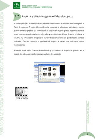 4.2.

Importar y añadir imágenes o Vídeo al proyecto

El primer paso para la creación de una presentación multimedia es importar vídeo o imágenes al
Panel de contenido. A través del menú Importar imágenes se seleccionan las imágenes que se
quieran añadir al proyecto y a continuación se colocan en el guión gráfico. Podemos añadirlas
una a una simplemente pinchando sobre ellas y arrastrándolas al lugar deseado, o todas a la
vez. Una vez colocadas las imágenes en el proyecto es conveniente que guardemos los cambios
realizados. También debemos ir guardando el proyecto a medida que realicemos nuevas
modificaciones.
Pulsamos en Archivo -- Guardar proyecto como y, por defecto, el proyecto se guardará en la
carpeta Mis vídeos, pero podemos elegir cualquier otra ubicación.

11

 