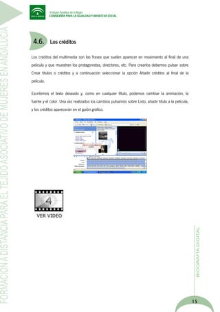 4.6.

Los créditos

Los créditos del multimedia son las frases que suelen aparecer en movimiento al final de una
película y que muestran los protagonistas, directores, etc. Para crearlos debemos pulsar sobre
Crear títulos o créditos y a continuación seleccionar la opción Añadir créditos al final de la
película.
Escribimos el texto deseado y, como en cualquier título, podemos cambiar la animación, la
fuente y el color. Una vez realizados los cambios pulsamos sobre Listo, añadir título a la película,
y los créditos aparecerán en el guión gráfico.

15

 