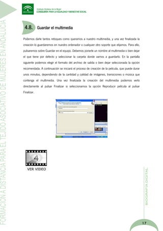 4.8.

Guardar el multimedia

Podemos darle tantos retoques como queramos a nuestro multimedia, y una vez finalizada la
creación lo guardaremos en nuestro ordenador o cualquier otro soporte que elijamos. Para ello,
pulsaremos sobre Guardar en el equipo. Debemos ponerle un nombre al multimedia o bien dejar
el que tiene por defecto y seleccionar la carpeta donde vamos a guardarlo. En la pantalla
siguiente podemos elegir el formato del archivo de salida o bien dejar seleccionada la opción
recomendada. A continuación se iniciará el proceso de creación de la película, que puede durar
unos minutos, dependiendo de la cantidad y calidad de imágenes, transiciones o música que
contenga el multimedia. Una vez finalizada la creación del multimedia podemos verlo
directamente al pulsar Finalizar si seleccionamos la opción Reproducir película al pulsar
Finalizar.

17

 