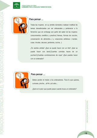 Para pensar …
Todas las mujeres en su ámbito doméstico realizan multitud de
¿Qué porcentaje de culpa crees que pueden tener los medios de
tareas desvalorizadas por ser artesanales y pertenecer a lo
comunicación en la imagen que se muestra de la mujer
femenino que sin embargo son parte del saber de las mujeres:
diariamente?
conocimientos científico y practico( hiervas, formas de cocción,
conservación de alimentos…) y creaciones artísticas ( bordar,
coser, tricotar, decorar, jardinería, cocina…)
¿Te sientes artista? ¿Qué se puede hacer con un hilo? ¿Qué se
puede hacer con lana?¿Cuantas comidas haces de un
puchero?¿Cuántas combinaciones de ropa? ¿Qué puedes hacer
con un ordenador?

Para pensar …
Debes perder el miedo a los ordenadores. Toca lo que quieras,
¿Qué porcentaje de culpa crees que pueden tener los medios de
curiosea, pincha….al fin y al cabo…
comunicación en la imagen que se muestra de la mujer
¿Qué es lo
diariamente? peor que puede pasar cuando tocas un ordenador?

19

 