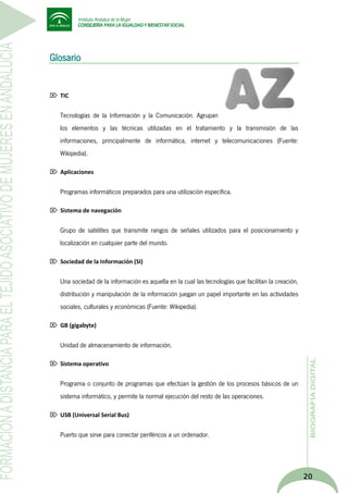 Glosario

 TIC

Tecnologías de la Información y la Comunicación. Agrupan
los elementos y las técnicas utilizadas en el tratamiento y la transmisión de las
informaciones, principalmente de informática, internet y telecomunicaciones (Fuente:
Wikipedia).
 Aplicaciones

Programas informáticos preparados para una utilización específica.
 Sistema de navegación

Grupo de satélites que transmite rangos de señales utilizados para el posicionamiento y
localización en cualquier parte del mundo.
 Sociedad de la Información (SI)

Una sociedad de la información es aquella en la cual las tecnologías que facilitan la creación,
distribución y manipulación de la información juegan un papel importante en las actividades
sociales, culturales y económicas (Fuente: Wikipedia).
 GB (gigabyte)

Unidad de almacenamiento de información.
 Sistema operativo

Programa o conjunto de programas que efectúan la gestión de los procesos básicos de un
sistema informático, y permite la normal ejecución del resto de las operaciones.
 USB (Universal Serial Bus)

Puerto que sirve para conectar periféricos a un ordenador.

20

 