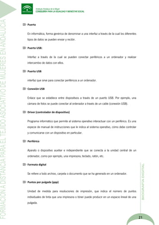  Puerto

En informática, forma genérica de denominar a una interfaz a través de la cual los diferentes
tipos de datos se pueden enviar y recibir.
 Puerto USB:

Interfaz a través de la cual se pueden conectar periféricos a un ordenador y realizar
intercambio de datos con ellos.
 Puerto USB

interfaz que sirve para conectar periféricos a un ordenador.
 Conexión USB

Enlace que se establece entre dispositivos a través de un puerto USB. Por ejemplo, una
cámara de fotos se puede conectar al ordenador a través de un cable (conexión USB).
 Driver (controlador de dispositivo)

Programa informático que permite al sistema operativo interactuar con un periférico. Es una
especie de manual de instrucciones que le indica al sistema operativo, cómo debe controlar
y comunicarse con un dispositivo en particular.
 Periférico

Aparato o dispositivo auxiliar e independiente que se conecta a la unidad central de un
ordenador, como por ejemplo, una impresora, teclado, ratón, etc.
 Formato digital

Se refiere a todo archivo, carpeta o documento que se ha generado en un ordenador.
 Puntos por pulgada (ppp)

Unidad de medida para resoluciones de impresión, que indica el número de puntos
individuales de tinta que una impresora o tóner puede producir en un espacio lineal de una
pulgada.

21

 