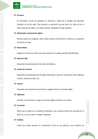  Arrastrar

En informática, acción de desplazar un elemento a través de la pantalla del ordenador
mediante el uso del ratón. Para arrastrar un elemento hay que hacer clic sobre él con el
botón izquierdo del ratón y, sin soltar el botón, desplazarlo al lugar deseado.
 Multimedia / presentación digital

Película creada con imágenes, audio, títulos y efectos de animación a través de un programa
de edición de vídeo.
 Movie Maker

Programa de edición de vídeo que viene incluido en el software de Microsoft Windows.
 Memoria USB

Dispositivo de almacenamiento de datos informáticos.
 Tarjeta de memoria

Dispositivo de almacenamiento de datos informáticos usado por cámaras de fotos, teléfonos
móviles, cámaras de vídeo, etc.
 Escáner

Dispositivo que transforma documentos e imágenes físicas en formato digital.
 Digitalizar

Convertir un documento o imagen en formato digital a través de un escáner.
 Transición

Efecto que se aplica en un proyecto multimedia y que controla la forma de reproducción al
pasar de un clip de vídeo o imagen al siguiente.
 Créditos

Frases que suelen aparecer en movimiento al final de una película y que muestran los

22

 