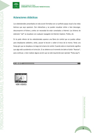 Aclaraciones didácticas
Los videotutoriales presentados en esta acción formativa son un perfecto apoyo visual a las notas
teóricas que aquí aparecen. Son interactivos y se pueden visualizar online o bien descargar,
descomprimir el fichero y verlos sin necesidad de estar conectados a Internet. Los ficheros de
extensión “swf” se visualizan con cualquier navegador de Internet, Explorer, Firefox, etc.
En la parte inferior de los videotutoriales aparece una Barra de control que se puedes utilizar
para desplazarse adelante y atrás, pausar la lección o volver al inicio de la misma. Verás una
franja gris que se desplaza a lo largo de la barra de control. Cuando está en movimiento significa
que algo está sucediendo en la lección. Si se detiene es el momento de darle al botón "Avanzar",
para continuar, o bien realizar alguna acción que se está requiriendo (por ejemplo "Pulsa aquí").

3

 
