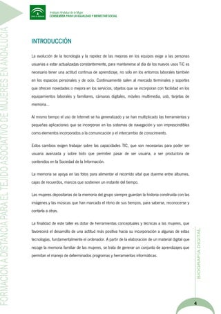 INTRODUCCIÓN
La evolución de la tecnología y la rapidez de las mejoras en los equipos exige a las personas
usuarias a estar actualizadas constantemente, para mantenerse al día de los nuevos usos TiC es
necesario tener una actitud continua de aprendizaje, no sólo en los entornos laborales también
en los espacios personales y de ocio. Continuamente salen al mercado terminales y soportes
que ofrecen novedades o mejora en los servicios, objetos que se incorporan con facilidad en los
equipamientos laborales y familiares, cámaras digitales, móviles multimedia, usb, tarjetas de
memoria…
Al mismo tiempo el uso de Internet se ha generalizado y se han multiplicado las herramientas y
pequeñas aplicaciones que se incorporan en los sistemas de navegación y son imprescindibles
como elementos incorporados a la comunicación y el intercambio de conocimiento.
Estos cambios exigen trabajar sobre las capacidades TIC, que son necesarias para poder ser
usuaria avanzada y sobre todo que permiten pasar de ser usuaria, a ser productora de
contenidos en la Sociedad de la Información.
La memoria se apoya en las fotos para alimentar el recorrido vital que duerme entre álbumes,
cajas de recuerdos, marcos que sostienen un instante del tiempo.
Las mujeres depositarias de la memoria del grupo siempre guardan la historia construida con las
imágenes y las músicas que han marcado el ritmo de sus tiempos, para saberse, reconocerse y
contarla a otras.
La finalidad de este taller es dotar de herramientas conceptuales y técnicas a las mujeres, que
favorecerá el desarrollo de una actitud más positiva hacia su incorporación a algunas de estas
tecnologías, fundamentalmente el ordenador. A partir de la elaboración de un material digital que
recoge la memoria familiar de las mujeres, se trata de generar un conjunto de aprendizajes que
permitan el manejo de determinados programas y herramientas informáticas.

4

 