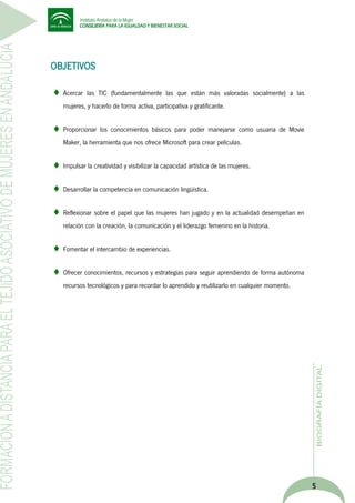 OBJETIVOS
Acercar las TIC (fundamentalmente las que están más valoradas socialmente) a las
mujeres, y hacerlo de forma activa, participativa y gratificante.
Proporcionar los conocimientos básicos para poder manejarse como usuaria de Movie
Maker, la herramienta que nos ofrece Microsoft para crear películas.
Impulsar la creatividad y visibilizar la capacidad artística de las mujeres.
Desarrollar la competencia en comunicación lingüística.
Reflexionar sobre el papel que las mujeres han jugado y en la actualidad desempeñan en
relación con la creación, la comunicación y el liderazgo femenino en la historia.
Fomentar el intercambio de experiencias.
Ofrecer conocimientos, recursos y estrategias para seguir aprendiendo de forma autónoma
recursos tecnológicos y para recordar lo aprendido y reutilizarlo en cualquier momento.

5

 