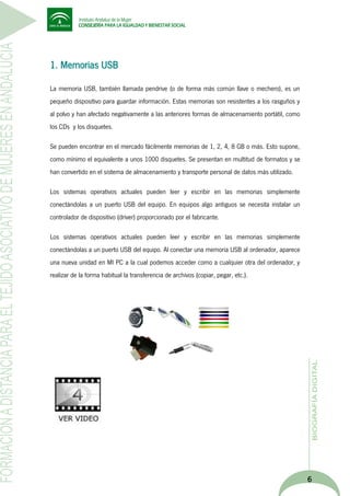 1. Memorias USB
La memoria USB, también llamada pendrive (o de forma más común llave o mechero), es un
pequeño dispositivo para guardar información. Estas memorias son resistentes a los rasguños y
al polvo y han afectado negativamente a las anteriores formas de almacenamiento portátil, como
los CDs y los disquetes.
Se pueden encontrar en el mercado fácilmente memorias de 1, 2, 4, 8 GB o más. Esto supone,
como mínimo el equivalente a unos 1000 disquetes. Se presentan en multitud de formatos y se
han convertido en el sistema de almacenamiento y transporte personal de datos más utilizado.
Los sistemas operativos actuales pueden leer y escribir en las memorias simplemente
conectándolas a un puerto USB del equipo. En equipos algo antiguos se necesita instalar un
controlador de dispositivo (driver) proporcionado por el fabricante.
Los sistemas operativos actuales pueden leer y escribir en las memorias simplemente
conectándolas a un puerto USB del equipo. Al conectar una memoria USB al ordenador, aparece
una nueva unidad en MI PC a la cual podemos acceder como a cualquier otra del ordenador, y
realizar de la forma habitual la transferencia de archivos (copiar, pegar, etc.).

6

 